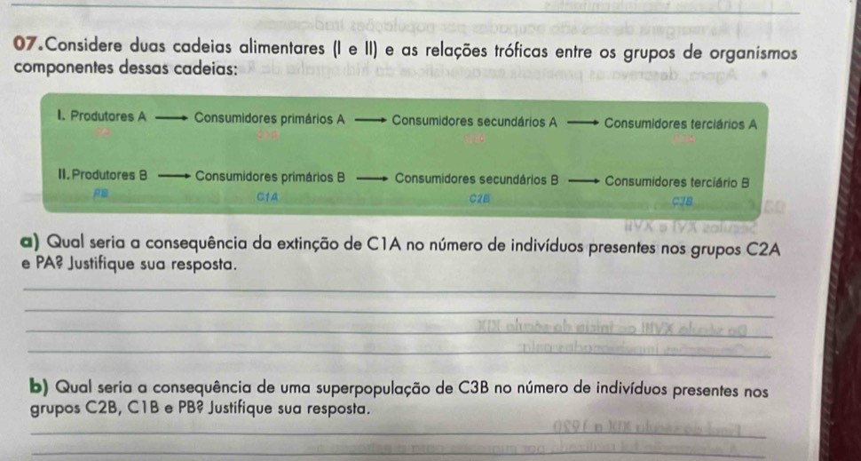 Considere duas cadeias alimentares (I e II) e as relações tróficas entre os grupos de organísmos 
componentes dessas cadeias: 
I. Produtores A Consumidores primários A Consumidores secundários A Consumidores terciários A 
II. Produtores B Consumidores primários B Consumidores secundários B Consumidores terciário B
C2B
a) Qual seria a consequência da extinção de C1A no número de indivíduos presentes nos grupos C2A
e PA? Justifique sua resposta. 
_ 
_ 
_ 
_ 
b) Qual seria a consequência de uma superpopulação de C3B no número de indivíduos presentes nos 
grupos C2B, C1B e PB? Justifique sua resposta. 
_ 
_