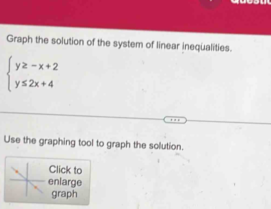 Graph the solution of the system of linear inequalities.
beginarrayl y≥ -x+2 y≤ 2x+4endarray.
Use the graphing tool to graph the solution. 
Click to 
enlarge 
graph