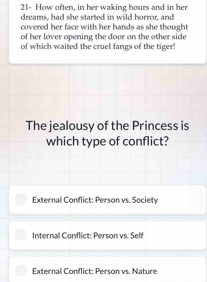 21- How often, in her waking hours and in her
dreams, had she started in wild horror, and
covered her face with her hands as she thought
of her lover opening the door on the other side
of which waited the cruel fangs of the tiger!
The jealousy of the Princess is
which type of conflict?
External Conflict: Person vs. Society
Internal Conflict: Person vs. Self
External Conflict: Person vs. Nature