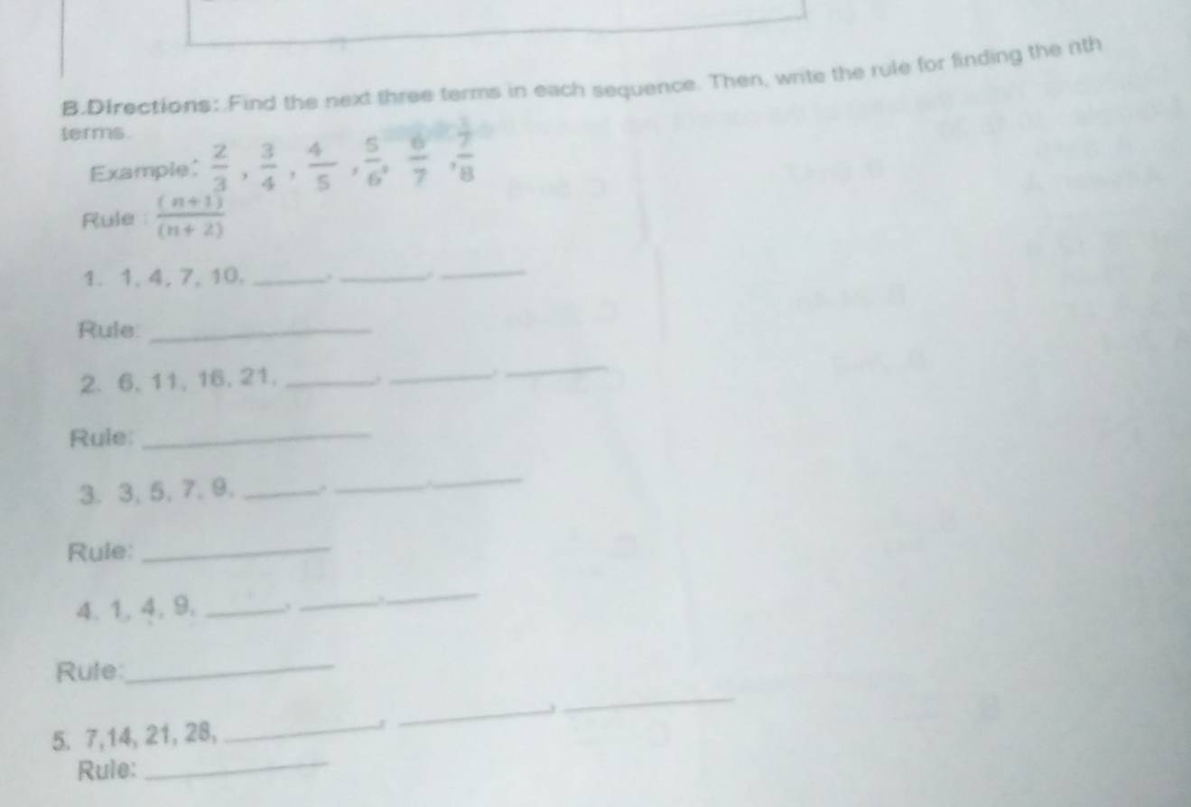 Directions: Find the next three terms in each sequence. Then, write the rule for finding the nth 
terms. 
Example;  2/3 ,  3/4 ,  4/5 ,  5/6 ,  6/7 ,  7/8 
Rule  ((n+1))/(n+2) 
1. 1, 4, 7, 10,_ 
_ 
_ 
Rule_ 
2. 6, 11, 16, 21,_ 
_ 
_ 
Rule: 
_ 
3. 3, 5, 7, 9,_ 
_ 
_ 
Rule:_ 
4. 1, 4, 9, _._ 
_ 
_ 
_ 
Rule: 
5. 7, 14, 21, 28, _J 
_ 
Rule: 
_