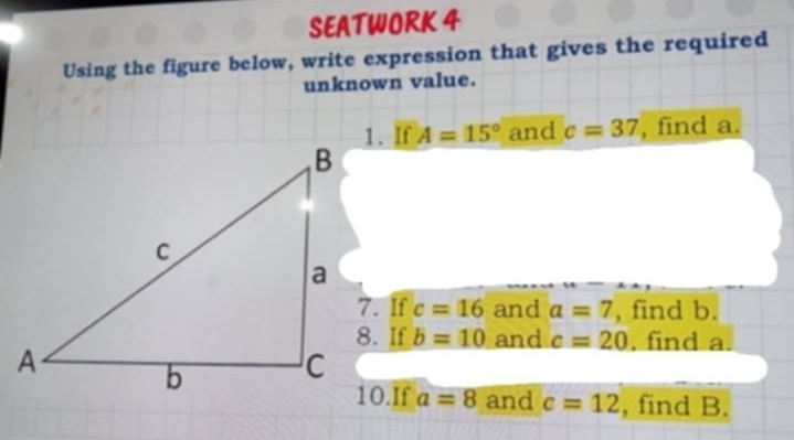 SEATWORK 4 
Using the figure below, write expression that gives the required 
unknown value. 
1. If A=15° and c=37 , find a. 
7. If c=16 and a=7 , find b. 
8. If b=10 and c=20. find a. 
10.If a=8 and c=12 , find B.