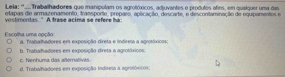 Leia: “...Trabalhadores que manipulam os agrotóxicos, adjuvantes e produtos afins, em qualquer uma das
etapas de armazenamento, transporte, preparo, aplicação, descarte, e descontaminação de equipamentos e
vestimentas..” A frase acima se refere há:
Escolha uma opção:
a. Trabalhadores em exposição direta e Indireta a agrotóxicos;
b. Trabalhadores em exposição direta a agrotóxicos;
c. Nenhuma das alternativas.
d. Trabalhadores em exposição Indireta a agrotóxicos;