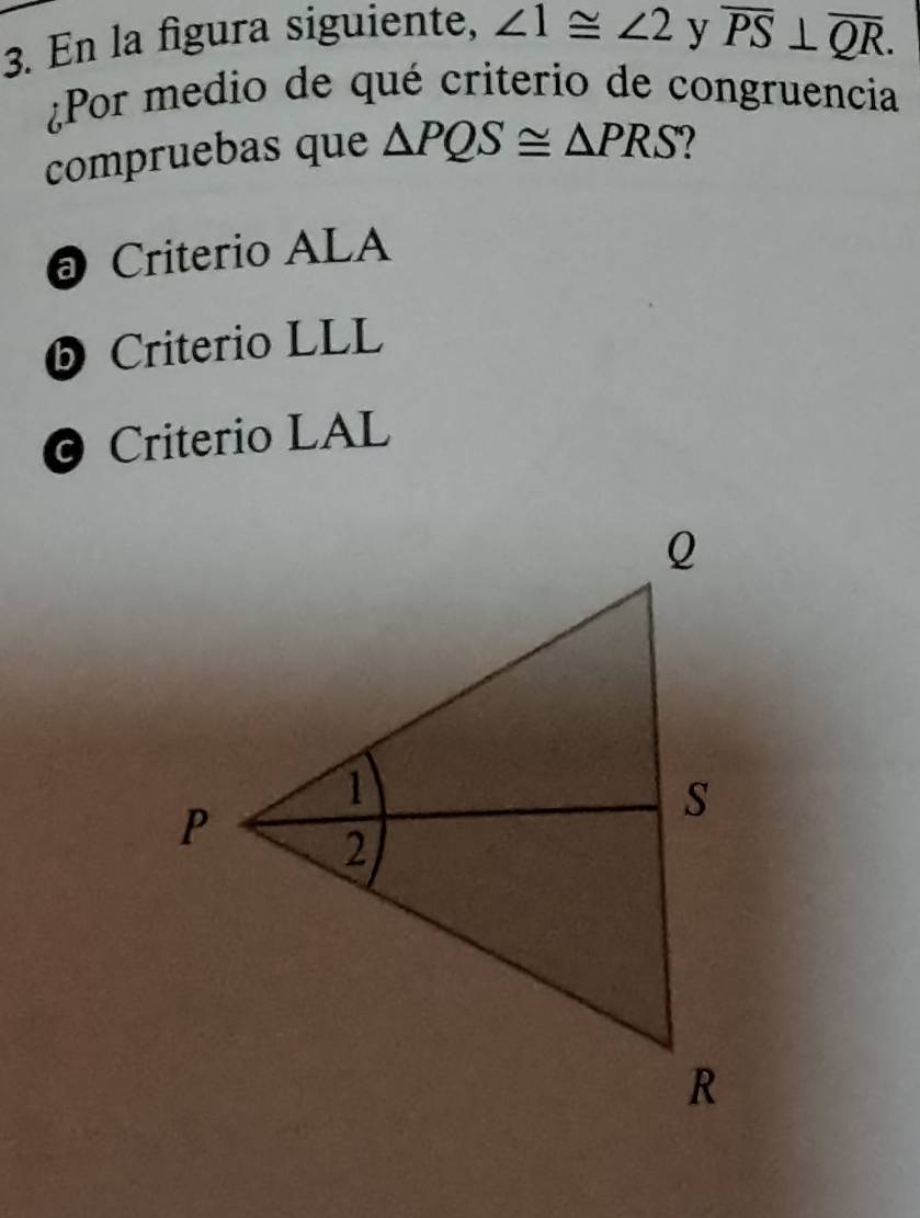 En la figura siguiente, ∠ 1≌ ∠ 2 y overline PS⊥ overline QR. 
¿Por medio de qué criterio de congruencia
compruebas que △ PQS≌ △ PRS
@ Criterio ALA
⑤ Criterio LLL
Criterio LAL