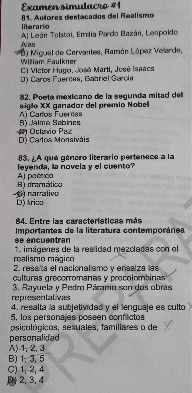 Examen simulacro #1
81. Autores destacados del Realismo
literario
A) León Tolstoi, Emilia Pardo Bazán, Leopoldo
Alas
B) Miguel de Cervantes, Ramón López Velarde,
William Faulkner
C) Víctor Hugo, José Martí, José Isaacs
D) Caros Fuentes, Gabriel García
82. Poeta mexicano de la segunda mitad del
siglo XX ganador del premio Nobel
A) Carlos Fuentes
B) Jaime Sabines
C) Octavio Paz
D) Carlos Monsiváis
83. ¿A qué género literario pertenece a la
leyenda, la novela y el cuento?
A) poético
B) dramático
C) narrativo
D) lirico
84. Entre las características más
importantes de la literatura contemporánea
se encuentran
1. imágenes de la realidad mezcladas con el
realismo mágico
2. resalta el nacionalismo y ensalza las
culturas grecorromanas y precolombinas
3. Rayuela y Pedro Páramo son dos obras
representativas
4. resalta la subjetividad y el lenguaje es culto
5. los personajes poseen conflictos
psicológicos, sexuales, familiares o de
personalidad
A) 1, 2, 3
B) 1, 3, 5
C) 1, 2, 4
D) 2, 3, 4