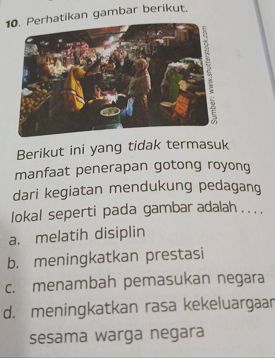 atikan gambar berikut.
Berikut ini yang tidak termasuk
manfaat penerapan gotong royong
dari kegiatan mendukung pedagang
lokal seperti pada gambar adalah . . . .
a. melatih disiplin
b. meningkatkan prestasi
c. menambah pemasukan negara
d. meningkatkan rasa kekeluargaan
sesama warga negara