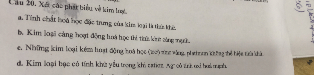 Cầu 20. Xét các phát biểu về kim loại. 
a. Tính chất hoá học đặc trưng của kim loại là tính khử. 
b. Kim loại càng hoạt động hoá học thì tính khử càng mạnh. 
c. Những kim loại kém hoạt động hoá học (trơ) như vàng, platinum không thể hiện tính khử. 
d. Kim loại bạc có tính khử yếu trong khi cation Ag* có tính oxi hoá mạnh.