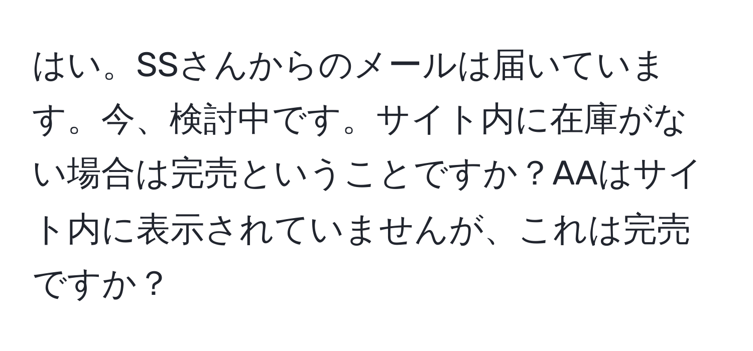 はい。SSさんからのメールは届いています。今、検討中です。サイト内に在庫がない場合は完売ということですか？AAはサイト内に表示されていませんが、これは完売ですか？