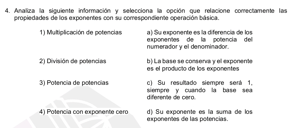 Analiza la siguiente información y selecciona la opción que relacione correctamente las
propiedades de los exponentes con su correspondiente operación básica.
1) Multiplicación de potencias a) Su exponente es la diferencia de los
exponentes de la potencia del
numerador y el denominador.
2) División de potencias b) La base se conserva y el exponente
es el producto de los exponentes
3) Potencia de potencias c) Su resultado siempre será 1,
siempre y cuando la base sea
diferente de cero.
4) Potencia con exponente cero d) Su exponente es la suma de los
exponentes de las potencias.