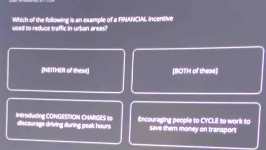 Which of the following is an example of a FINANCIAL incentive
used to reduce traffic in urban areas?
[NEITHER of these] [BOTH of these]
Introducing CONGESTION CHARGES to Encouraging people to CYCLE to work to
discourage driving during peak hours save them money on transport