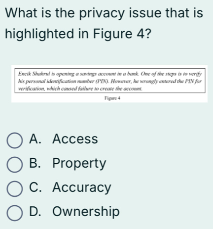 What is the privacy issue that is
highlighted in Figure 4?
Encik Shahrul is opening a savings account in a bank. One of the steps is to verify
his personal identification number (PIN). However, he wrongly entered the PIN for
verification, which caused failure to create the account.
Figure 4
A. Access
B. Property
C. Accuracy
D. Ownership