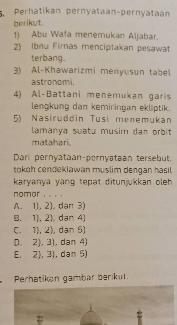 Perhatikan pernyataan-pernyataan
berikut.
1) Abu Wafa menemukan Aljabar.
2) Ibnu Firnas menciptakan pesawat
terbang.
3) Al-Khawarizmi menyusun tabel
astronomi.
4) Al-Battani menemukan garis
lengkung dan kemiringan ekliptik.
5) Nasiruddin Tusi menemukan
lamanya suatu musim dan orbit
matahari.
Dari pernyataan-pernyataan tersebut,
tokoh cendekiawan muslim dengan hasil
karyanya yang tepat ditunjukkan oleh
nomor . . . .
A. 1),2) , dan 3)
B. 1),2) , dan 4)
C. 1),2) , dan 5)
D. 2),3) , dan 4)
E. 2),3) , dan 5)
Perhatikan gambar berikut.