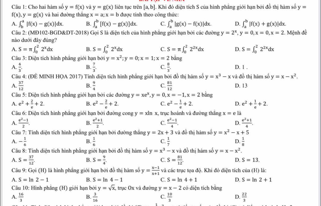 Cho hai hàm số y=f(x) và y=g(x) liên tục trên [a,b] J. Khi đó diện tích S của hình phẳng giới hạn bởi ở dhat o thị hàm số y=
f(x),y=g(x) và hai đường thăng x=a;x=b được tính theo công thức:
A. ∈t _b^(a|f(x)-g(x)|dx. B. ∈t _a^b[f(x)-g(x)]dx. C. ∈t _a^b|g(x)-f(x)|dx. D. ∈t _a^b|f(x)+g(x)|dx.
*Câu 2: (MĐ102-BGD&DT-2018) Gọi S là diện tích của hình phăng giới hạn bởi các đường y=2^x),y=0,x=0,x=2 2. Mệnh đề
nào dưới đây đúng?
A. S=π ∈t _0^(22^x)dx S=∈t _0^(22^x)dx C. S=π ∈t _0^(22^2x)dx D. S=∈t _0^(22^2x)dx
B.
Câu 3: Diện tích hình phăng giới hạn bởi y=x^2;y=0;x=1;x=2 bằng
B.
C.
A.  4/3 .  7/3 .  8/3 . D. 1 .
∠ thi hàm số
Câu 4: (ĐÊ MINH HQA 2017) Tính diện tích hình phẳng giới hạn bởi đồ thị hàm số y=x^3-x và đị y=x-x^2.
A.  37/12  B.  9/4   81/12  D. 13
C.
Câu 5: Diện tích hình phẳng giới hạn bởi các đường y=xe^x,y=0,x=-1,x=2 bằng
A. e^2+ 2/e +2. e^2- 2/e +2. C. e^2- 1/e +2. D. e^2+ 1/e +2.
B.
Câu 6: Diện tích hình phăng giới hạn bởi đường cong y=xln x , trục hoành và đường thắng x=e là
A.  (e^2-1)/2 . B.  (e^2+1)/2 . C.  (e^2-1)/4 . D.  (e^2+1)/4 .
Câu 7: Tính diện tích hình phẳng giới hạn bởi đường thăng y=2x+3 và đồ thị hảm số y=x^2-x+5
A. - 1/6   1/6  C.  1/7  D.  1/8 
B.
Câu 8: Tính diện tích hình phẳng giới hạn bởi đồ thị hàm số y=x^3-x và đồ thị hàm số y=x-x^2.
B.
A. S= 37/12 . S= 9/4 . C. S= 81/12 . D. S=13.
Câu 9: Gọi (H) là hình phẳng giới hạn bởi đồ thị hàm số y= (x-1)/x+1  và các trục tọa độ. Khi đó diện tích của (H) là:
A. S=ln 2-1 B. S=ln 4-1 C. S=ln 4+1 D. S=ln 2+1
Câu 10: Hình phăng (H) giới hạn bởi y=sqrt(x), , trục Ox và đường y=x-2 có diện tích ho 1º
B.
C.
A.  16/3   3/16   10/3   22/3 
D.