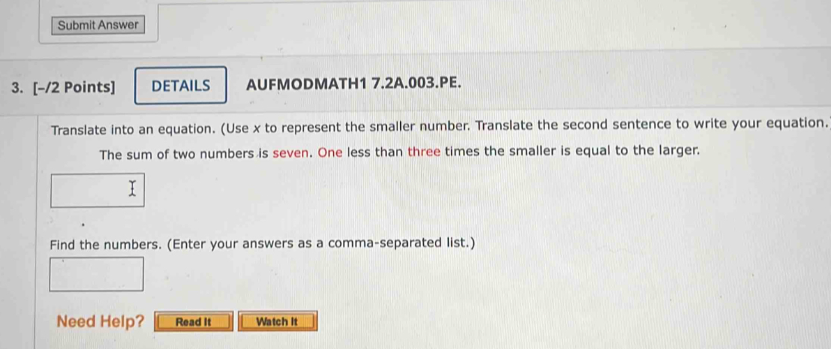 Submit Answer 
3. [-/2 Points] DETAILS AUFMODMATH1 7.2A.003.PE. 
Translate into an equation. (Use x to represent the smaller number. Translate the second sentence to write your equation. 
The sum of two numbers is seven. One less than three times the smaller is equal to the larger. 
Find the numbers. (Enter your answers as a comma-separated list.) 
Need Help? Read It Watch It