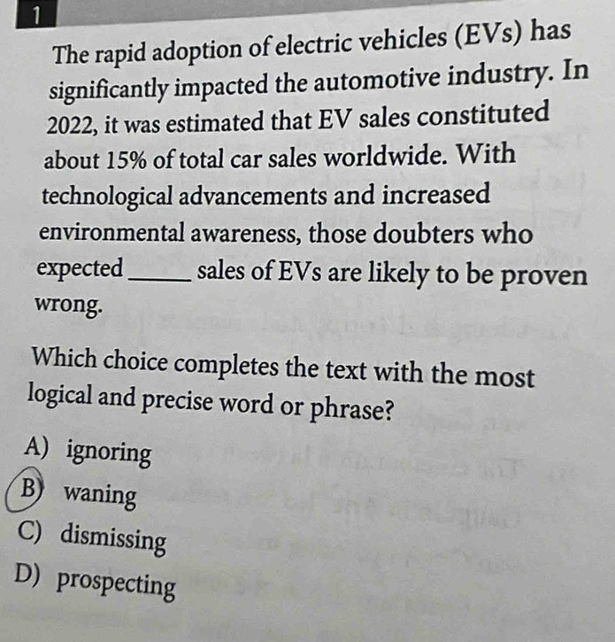 The rapid adoption of electric vehicles (EVs) has
significantly impacted the automotive industry. In
2022, it was estimated that EV sales constituted
about 15% of total car sales worldwide. With
technological advancements and increased
environmental awareness, those doubters who
expected_ sales of EVs are likely to be proven
wrong.
Which choice completes the text with the most
logical and precise word or phrase?
A) ignoring
B waning
C) dismissing
D) prospecting