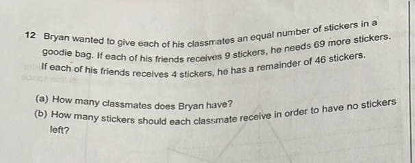 Bryan wanted to give each of his classmates an equal number of stickers in a 
goodie bag. If each of his friends receives 9 stickers, he needs 69 more stickers. 
If each of his friends receives 4 stickers, he has a remainder of 46 stickers 
(a) How many classmates does Bryan have? 
(b) How many stickers should each classmate receive in order to have no stickers 
left?