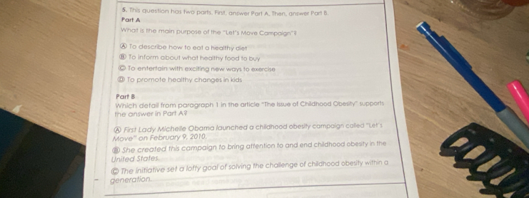 This question has two parts. First, answer Part A, Then, answer Part B.
Part A
What is the main purpose of the "Let's Move Campaign"?
To describe how to eat a healthy diet
To inform about what healthy food to buy
To entertain with exciting new ways to exercise
To promote healthy changes in kids
Part B
Which detail from paragraph 1 in the article ''The Issue of Childhood Obesity'' supports
the answer in Part A?
Ⓐ First Lady Michelle Obama launched a childhood obesity campaign called "Let's
Move'' on February 9, 2010.
⑧ She created this campaign to bring attention to and end childhood obesity in the
United States.
© The initiative set a lofty goal of solving the challenge of childhood obesity within a
generation.