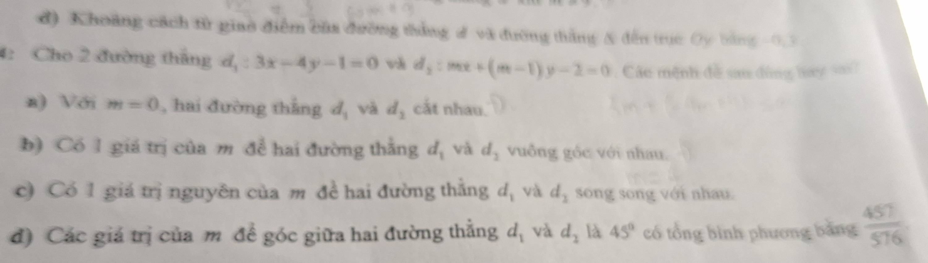 đ) Khoảng cách tử giao điểm bầa đường thắng # và đường thắng & đến trục Oy bằng -0.3
4: Cho 2 đường tháng d_1:3x-4y-1=0 và d_2:mx+(m-1)y-2=0 Các mệnh đề sa đùng hay v 
a) Với m=0 , hai đường thẳng d_1 và d_2 cắt nhau. 
b) Có 1 giá trị của m để hai đường thẳng d_1 và d_2 vuông góc với nhau. 
c) Có 1 giá trị nguyên của m đề hai đường thẳng d_1 và d_2 song song với nhau. 
đ) Các giá trị của m đề góc giữa hai đường thẳng d_1 và d_2 là 45° có tổng bình phương bằng  457/576 