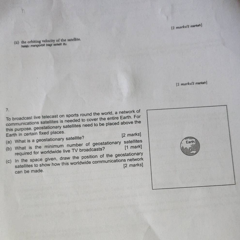 [2 marks/2 markah] 
(ii) the orbiting velocity of the satellite. 
halaju mengorbit bagi satelit itu. 
[2 mɑrks/2 markan] 
7. 
To broadcast live telecast on sports round the world, a network of 
communications satellites is needed to cover the entire Earth. For 
this purpose, geostationary satellites need to be placed above the 
Earth in certain fixed places. 
(a) What is a geostationary satellite? [2 marks] 
(b) What is the minimum number of geostationary satellites 
required for worldwide live TV broadcasts? [1 mark] 
(c) In the space given, draw the position of the geostationary 
satellites to show how this worldwide communications network 
can be made. [2 marks]