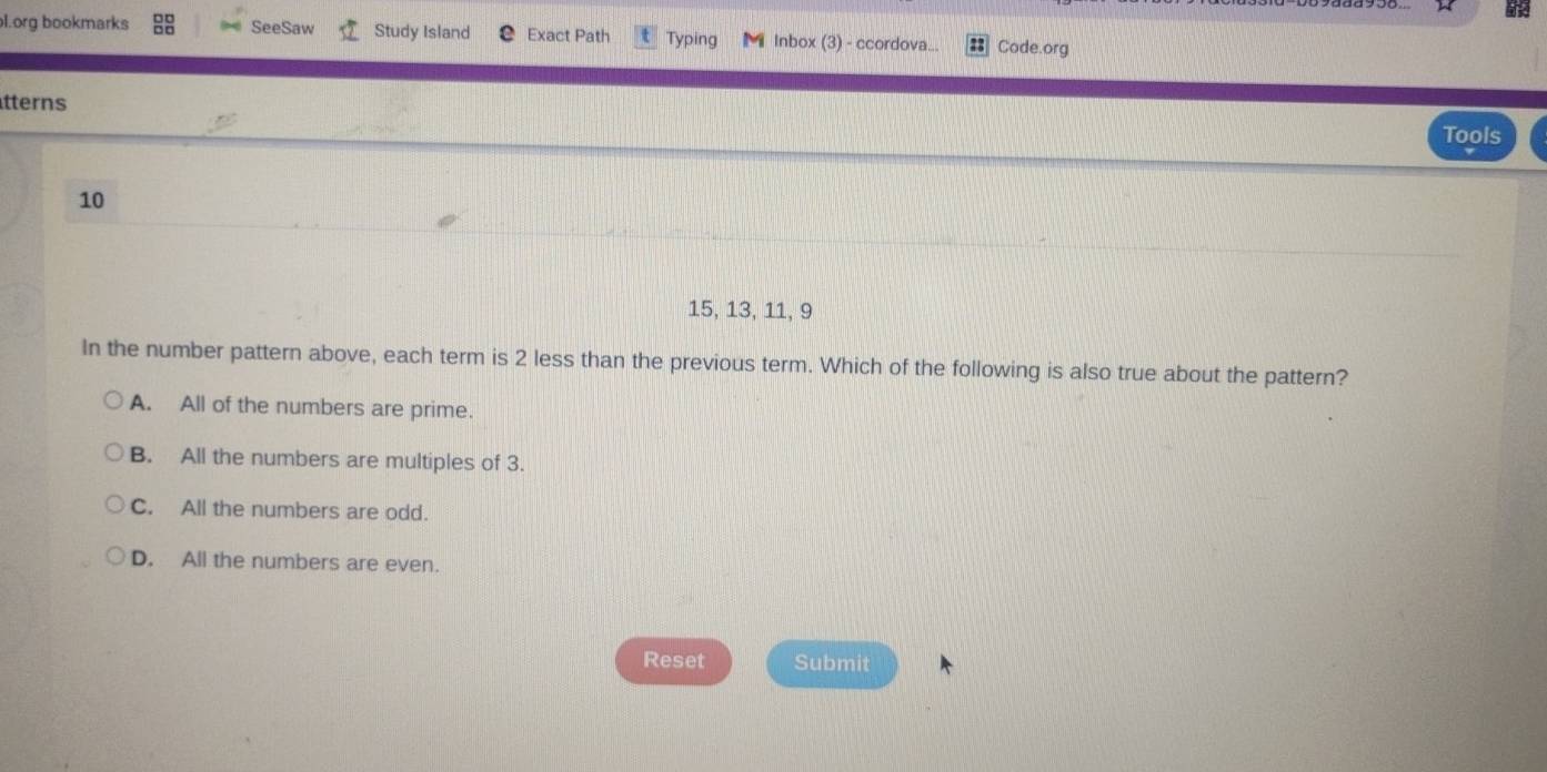 org bookmarks SeeSaw Study Island Exact Path Typing Inbox (3) - ccordova... Code.org
tterns Tools
10
15, 13, 11, 9
In the number pattern above, each term is 2 less than the previous term. Which of the following is also true about the pattern?
A. All of the numbers are prime.
B. All the numbers are multiples of 3.
C. All the numbers are odd.
D. All the numbers are even.
Reset Submit