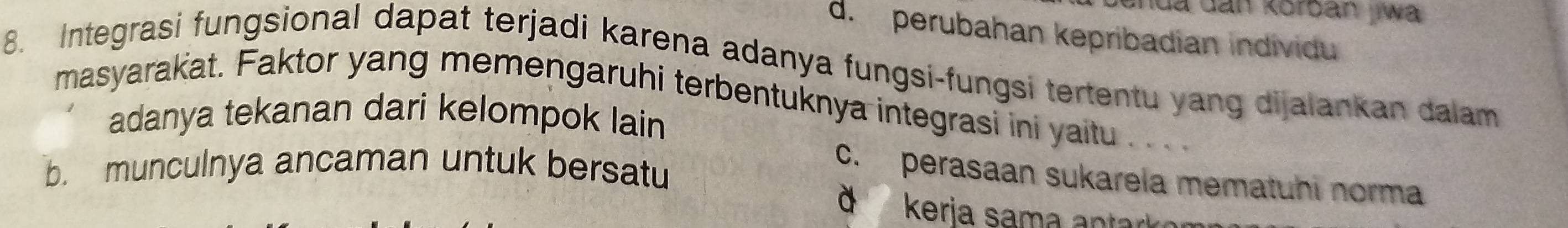 hua dan korban jwa
d.perubahan kepribadian individu
8. Integrasi fungsional dapat terjadi karena adanya fungsi-fungsi tertentu yang dijalankan dalam
masyarakat. Faktor yang memengaruhi terbentuknya integrasi ini yaitu . .. .
adanya tekanan dari kelompok lain
b. munculnya ancaman untuk bersatu
c. perasaan sukarela mematuhi norma
d kerja sama anta