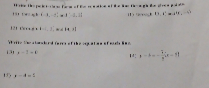 Write the point-slope form of the equation of the line through the given points. 
10) through: (-3,-5) and (-2,2) 11 through: (3,1) and (0,-4)
12) through: (-1,3) and (4,5)
Write the standard form of the equation of each line. 
13) y-3=0 14) y-5=- 7/5 (x+5)
15) y-4=0