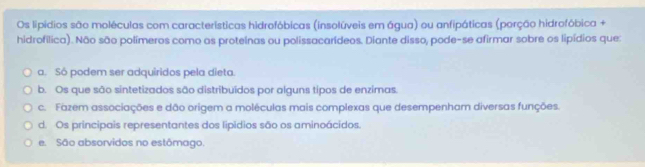 Os lipídios são moléculas com características hidrofóbicas (insolúveis em água) ou anfipáticas (porção hidrofóbica +
hidrofílica). Não são polímeros como as proteinas ou polissacarídeos. Diante disso, pode-se afirmar sobre os lipídios que:
a. Sô podem ser adquiridos pela dieta.
b. Os que são sintetizados são distribuídos por alguns tipos de enzimas.
c. Fazem associações e dão origem a moléculas mais complexas que desempenham diversas funções.
d. Os principais representantes dos lipídios são os aminoácidos.
e. São absorvidos no estômago.