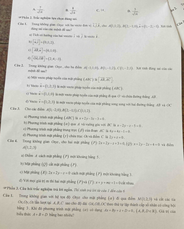 A.  7/sqrt(14) . B.  8/sqrt(14) . C. 14 , D.  5/sqrt(14) . âu 2.
* Phần 2. Trắc nghiệm lựa chọn đúng sai.
Câu 1. Trong không gian Oxyz với ba vecto đơn vị vector i,vector j,vector k , cho A(1;1;2),B(2;-1;0),overline u=(1;-2;-1). Xét tính
Câu 3
đúng sai của các mệnh đề sau?
a) Tích có hướng của hai veccto overline i và j là vecto é 。
b) [vector u,vector i]=(0;1;2).
c) [overline AB,overline u]=(6;1;0).
d) [vector OA,vector OB]=(2;4;-3).
Câu 2. Trong không gian Oxyz , cho ba điểm A(-1;1;0),B(1;-1;2),C(1;-2;1). Xét tính đúng sai của các
mệnh đề sau?
a) Một vecto pháp tuyến của mặt phẳng (ABC) là [vector AB,vector AC].
b) Vecto overline n=(1;2;3) là một vecto pháp tuyển của mặt phẳng (ABC).
c) Vecto vector u=(1;1;0) là một vecto pháp tuyến của mặt phẳng đi qua O và chứa đưởng thẳng AB .
d) Vecto vector v=(1;2;3) là một vecto pháp tuyển của mặt phẳng song song với hai đưởng thẳng AB và OC
Câu 3. Cho các điểm A(1;-2;0);B(2;-1;1);C(1;1;2).
a) Phương trình mặt phầng (ABC) là x+2y-3z-3=0.
b) Phương trình mặt phẳng (α) qua A và vuông góc với BC là x-2y-z-5=0.
c) Phương trình mặt phẳng trung trực (β) của đoạn AC là 6y+4z-1=0.
d) Phương trình mặt phẳng (y) chứa trục Ox và điểm C là 2y+z=0.
Câu 4. Trong không gian Oxyz, cho hai mặt phẳng (P) ):2x+2y-z+3=0, (Q):x+2y-2z+4=0 và điểm
A(1;2;3)
a) Điểm A cách mặt phẳng (P) một khoảng bằng 5.
b) Mặt phẳng (Q) cắt mặt phẳng (P).
c) Mặt phẳng (R) :2x+2y-z=0 cách mặt phẳng (P) một khoảng bằng 3.
d) Với mọi giá trị m thì hai mặt phẳng (P) và (T) :x+y+mz+1=0 cắt nhau.
Phần 3. Câu hội trắc nghiệm trả lời ngắn. Thi sinh trả lời từ câu 1 đến câu 6
Câu 1. Trong không gian với hệ tọa độ Oxyz cho mặt phẳng (α) đi qua điểm M(1;2;3) và cắt các tia
Ox,Oy,Oz lần lượt tại A,B,C sao cho độ dài OA,OB,OC theo thứ tự lập thành cấp số nhân có công bội
bằng 3 . Khi đó phương trình mặt phẳng (ळ) có dạng Ax+By+z+D=0,(A,B,D∈ R). Giá trị của
biểu thức A+B+D bằng bao nhiêu?