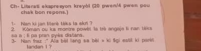 Ch- Literati ekspresyon kreyòl (20 pwen/4 pwen pou 
chak bon repons.) 
1- Nan ki jan literè téks la ekri ? 
2. Kōman ou ka montre powèt la trè angaje li nan téks 
sa a ; li pa pran pyès distans. 
3- Nan fraz :'Ala bèl lang sa bèi » ki figi estil ki parêt 
tandan I ?