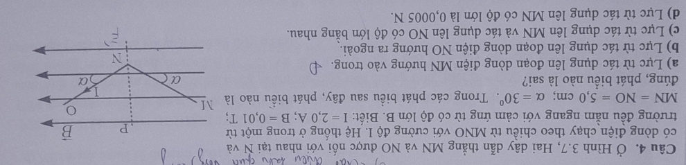 Ở Hình 3.7, Hai dây dẫn thẳng MN và NO được nối với nhau tại N và
có dòng điện chạy theo chiều từ MNO với cường độ I. Hệ thống ở trong một từ
trường đều nằm ngang với cảm ứng từ có độ lớn B. Biết: I=2,0A;B=0,01
MN=NO=5,0cm;alpha =30^0. Trong các phát biểu sau đây, phát biểu nào là
đúng, phát biểu nào là sai?
a) Lực từ tác dụng lên đoạn dòng điện MN hướng vào trong.
b) Lực từ tác dụng lên đoạn dòng điện NO hướng ra ngoài.
c) Lực từ tác dụng lên MN và tác dụng lên NO có độ lớn bằng nhau.
d) Lực từ tác dụng lên MN có độ lớn là 0,0005 N.