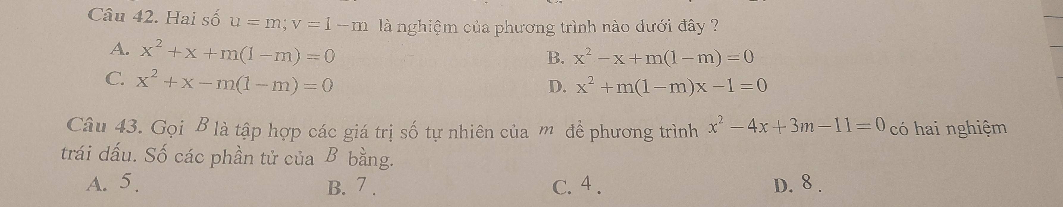 Hai số u=m; v=1-m là nghiệm của phương trình nào dưới đây ?
A. x^2+x+m(1-m)=0
B. x^2-x+m(1-m)=0
C. x^2+x-m(1-m)=0
D. x^2+m(1-m)x-1=0
Câu 43. Gọi B là tập hợp các giá trị số tự nhiên của m để phương trình x^2-4x+3m-11=0 có hai nghiệm
trái dấu. Số các phần tử của B bằng.
A. 5. B. 7. C. 4. D. 8.