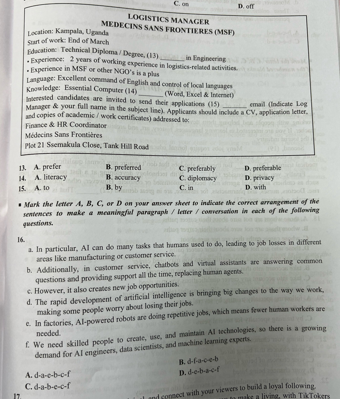 C. on D. off
LOGISTICS MANAGER
MEDECINS SANS FRONTIERES (MSF)
Location: Kampala, Uganda
Start of work: End of March
Education: Technical Diploma / Degree, (13)_ in Engineering
Experience: 2 years of working experience in logistics-related activities.
Experience in MSF or other NGO’s is a plus
Language: Excellent command of English and control of local languages
Knowledge: Essential Computer (14)_ (Word, Excel & Internet)
Interested candidates are invited to send their applications (15)
email (Indicate Log
Manager & your full name in the subject line). Applicants should include a CV, application letter,
and copies of academic / work certificates) addressed to:
Finance & HR Coordinator
Médecins Sans Frontières
Plot 21 Ssemakula Close, Tank Hill Road
13. A. prefer B. preferred C. preferably D. preferable
14. A. literacy B. accuracy C. diplomacy D. privacy
15. A. to B. by C. in D. with
Mark the letter A, B, C, or D on your answer sheet to indicate the correct arrangement of the
sentences to make a meaningful paragraph / letter / conversation in each of the following
questions.
16.
a. In particular, AI can do many tasks that humans used to do, leading to job losses in different
areas like manufacturing or customer service.
b. Additionally, in customer service, chatbots and virtual assistants are answering common
questions and providing support all the time, replacing human agents.
c. However, it also creates new job opportunities.
d. The rapid development of artificial intelligence is bringing big changes to the way we work,
making some people worry about losing their jobs.
e. In factories, AI-powered robots are doing repetitive jobs, which means fewer human workers are
needed.
f. We need skilled people to create, use, and maintain AI technologies, so there is a growing
demand for AI engineers, data scientists, and machine learning experts.
B. d-f-a-c-e-b
A. d-a-e-b-c-f D. d-e-b-a-c-f
C. d-a-b-e-c-f
17.
n    ect with your viewers to build a loyal following.
e  a living, with TikTokers