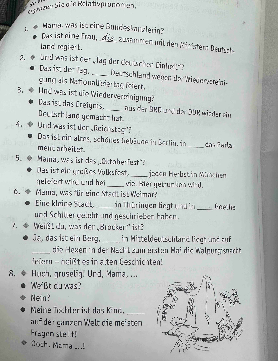 Ergänzen Sie die Relativpronomen. 
Mama, was ist eine Bundeskanzlerin? 
Das ist eine Frau, 
1. _zusammen mit den Ministern Deutsch- 
land regiert. 
2. Und was ist der „Tag der deutschen Einheit”? 
Das ist der Tag, _Deutschland wegen der Wiedervereini- 
gung als Nationalfeiertag feiert. 
3. Und was ist die Wiedervereinigung? 
Das ist das Ereignis, _aus der BRD und der DDR wieder ein 
Deutschland gemacht hat. 
4. Und was ist der „Reichstag“? 
Das ist ein altes, schönes Gebäude in Berlin, in_ das Parla- 
ment arbeitet. 
5. Mama, was ist das „Oktoberfest”? 
Das ist ein großes Volksfest, _jeden Herbst in München 
gefeiert wird und bei_ viel Bier getrunken wird. 
6. Mama, was für eine Stadt ist Weimar? 
Eine kleine Stadt,_ in Thüringen liegt und in _Goethe 
und Schiller gelebt und geschrieben haben. 
7. Weißt du, was der „Brocken“ ist? 
Ja, das ist ein Berg, _in Mitteldeutschland liegt und auf 
_die Hexen in der Nacht zum ersten Mai die Walpurgisnacht 
feiern - heißt es in alten Geschichten! 
8. Huch, gruselig! Und, Mama, ... 
Weißt du was? 
Nein? 
Meine Tochter ist das Kind,_ 
auf der ganzen Welt die meisten 
Fragen stellt! 
Ooch, Mama ...!