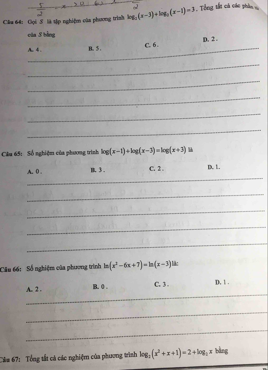 Gọi S là tập nghiệm của phương trình log _2(x-3)+log _2(x-1)=3. Tổng tất cả các phần từ
của S bằng
D. 2.
A. 4. B. 5. C. 6.
_
_
_
_
_
Câu 65: Số nghiệm của phương trình log (x-1)+log (x-3)=log (x+3) là
A. 0. B. 3.
C. 2. D. 1.
_
_
_
_
_
Câu 66: Số nghiệm của phương trình ln (x^2-6x+7)=ln (x-3) là:
_
A. 2.
B. 0. C. 3. D. 1.
_
_
Câu 67: Tổng tất cả các nghiệm của phương trình log _2(x^2+x+1)=2+log _2xbang