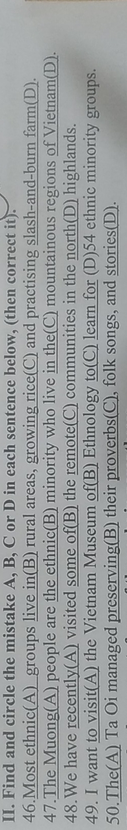 Find and circle the mistake A, B, C or D in each sentence below, (then correct it). 
46.Most ethnic(A)_groups live in(B) rural areas, growing rice(C) and practising slash-and-burn farm(D). 
47.The Muong(A) people are the ethnic(B) minority who live in the(C) mountainous regions of Vietnam(D). 
48.We have recently(A) visited some of(B) the remote(C) communities in the north(D) highlands. 
49. I want to visit(A) the Vietnam Museum of(B) Ethnology to(C) learn for (D) 54 ethnic minority groups. 
50.The(A) Ta Oi managed preserving(B) their proverbs(C), folk songs, and stories(D).