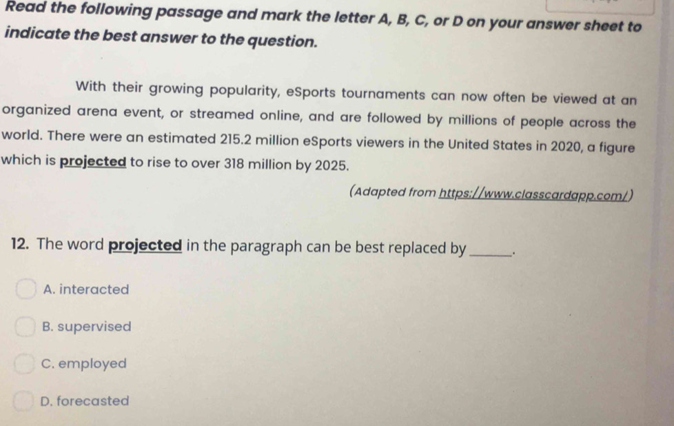 Read the following passage and mark the letter A, B, C, or D on your answer sheet to
indicate the best answer to the question.
With their growing popularity, eSports tournaments can now often be viewed at an
organized arena event, or streamed online, and are followed by millions of people across the
world. There were an estimated 215.2 million eSports viewers in the United States in 2020, a figure
which is projected to rise to over 318 million by 2025.
(Adapted from https://www.classcardapp.com/)
12. The word projected in the paragraph can be best replaced by_
A. interacted
B. supervised
C. employed
D. forecasted