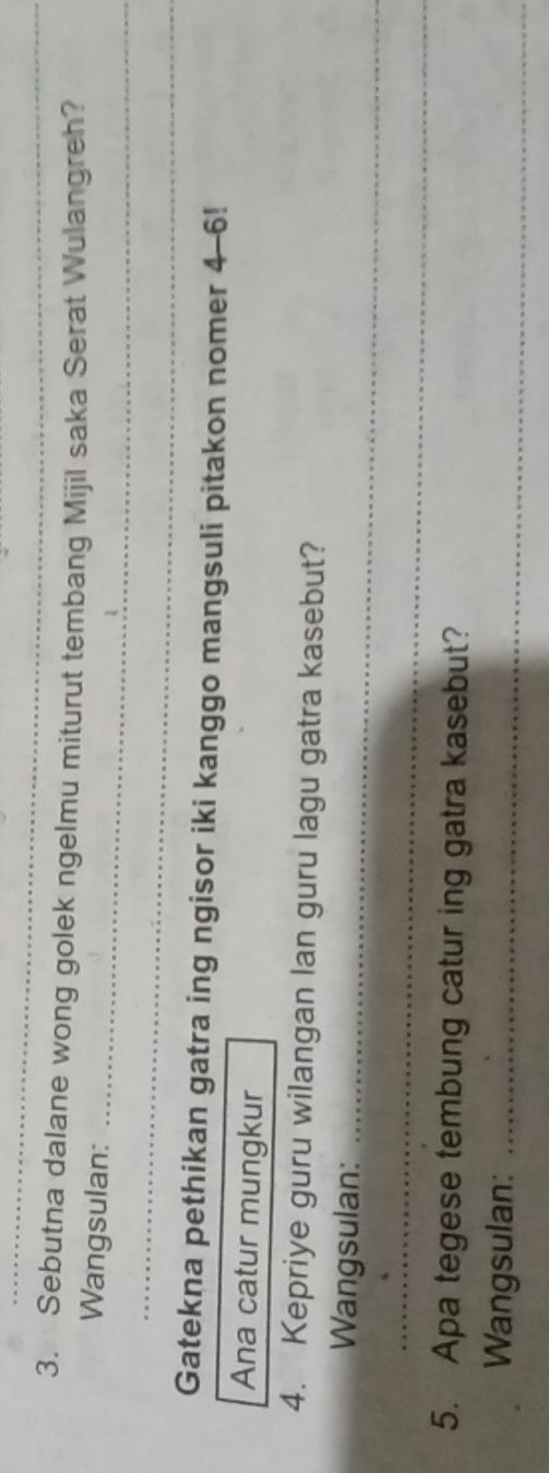 Sebutna dalane wong golek ngelmu miturut tembang Mijil saka Serat Wulangreh? 
Wangsulan:_ 
_ 
Gatekna pethikan gatra ing ngisor iki kanggo mangsuli pitakon nomer 4-6! 
Ana catur mungkur 
4. Kepriye guru wilangan lan guru lagu gatra kasebut? 
Wangsulan:_ 
_ 
5. Apa tegese tembung catur ing gatra kasebut? 
Wangsulan:_