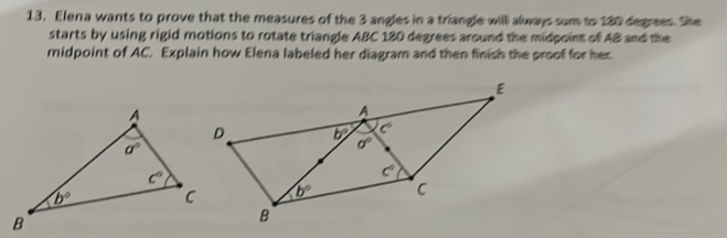 Elena wants to prove that the measures of the 3 angles in a triangle will always sum to 180 degrees. Sie
starts by using rigid motions to rotate triangle ABC 180 degrees around the midpoint of AB and the
midpoint of AC. Explain how Elena labeled her diagram and then finish the proof for her