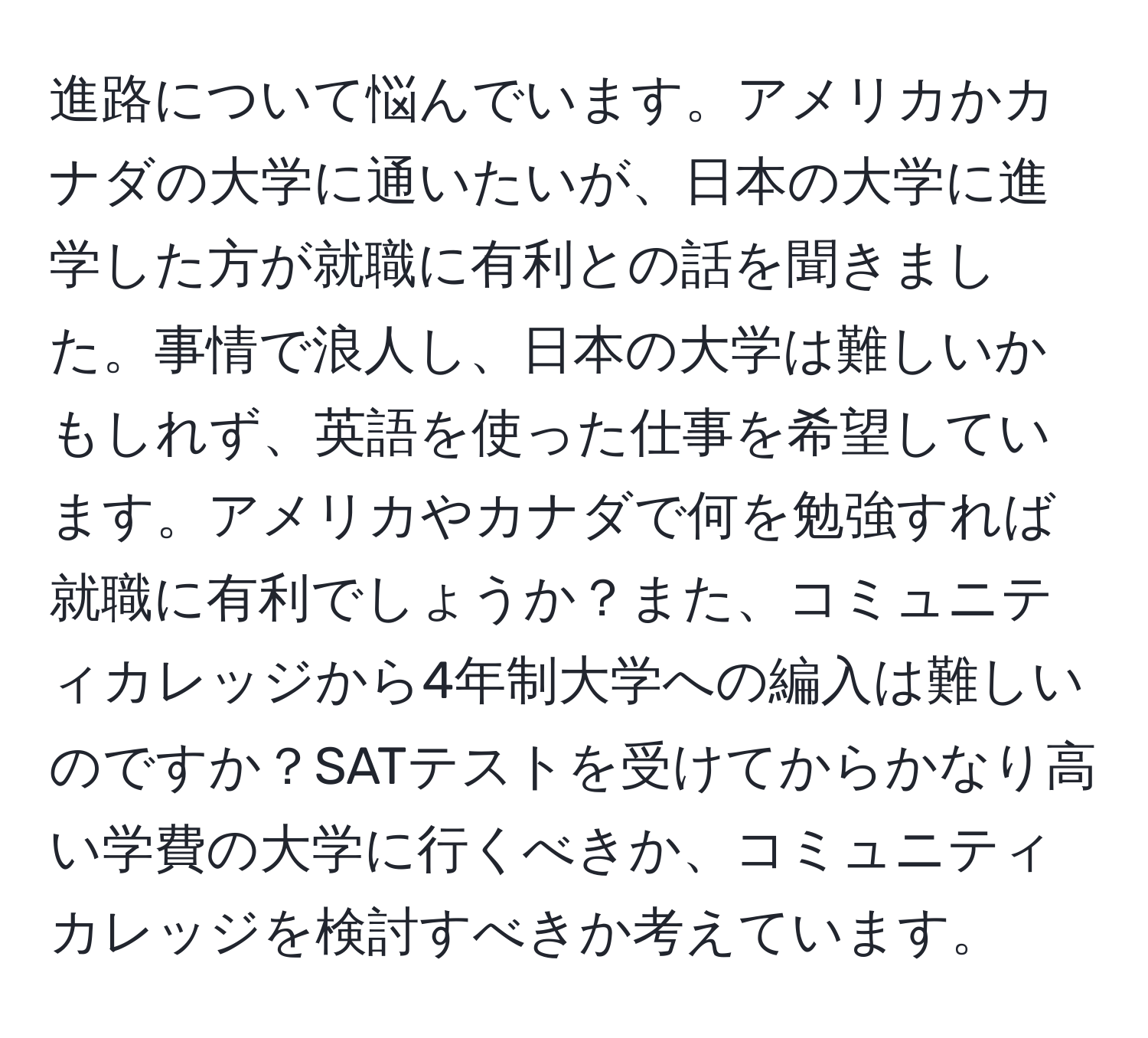 進路について悩んでいます。アメリカかカナダの大学に通いたいが、日本の大学に進学した方が就職に有利との話を聞きました。事情で浪人し、日本の大学は難しいかもしれず、英語を使った仕事を希望しています。アメリカやカナダで何を勉強すれば就職に有利でしょうか？また、コミュニティカレッジから4年制大学への編入は難しいのですか？SATテストを受けてからかなり高い学費の大学に行くべきか、コミュニティカレッジを検討すべきか考えています。