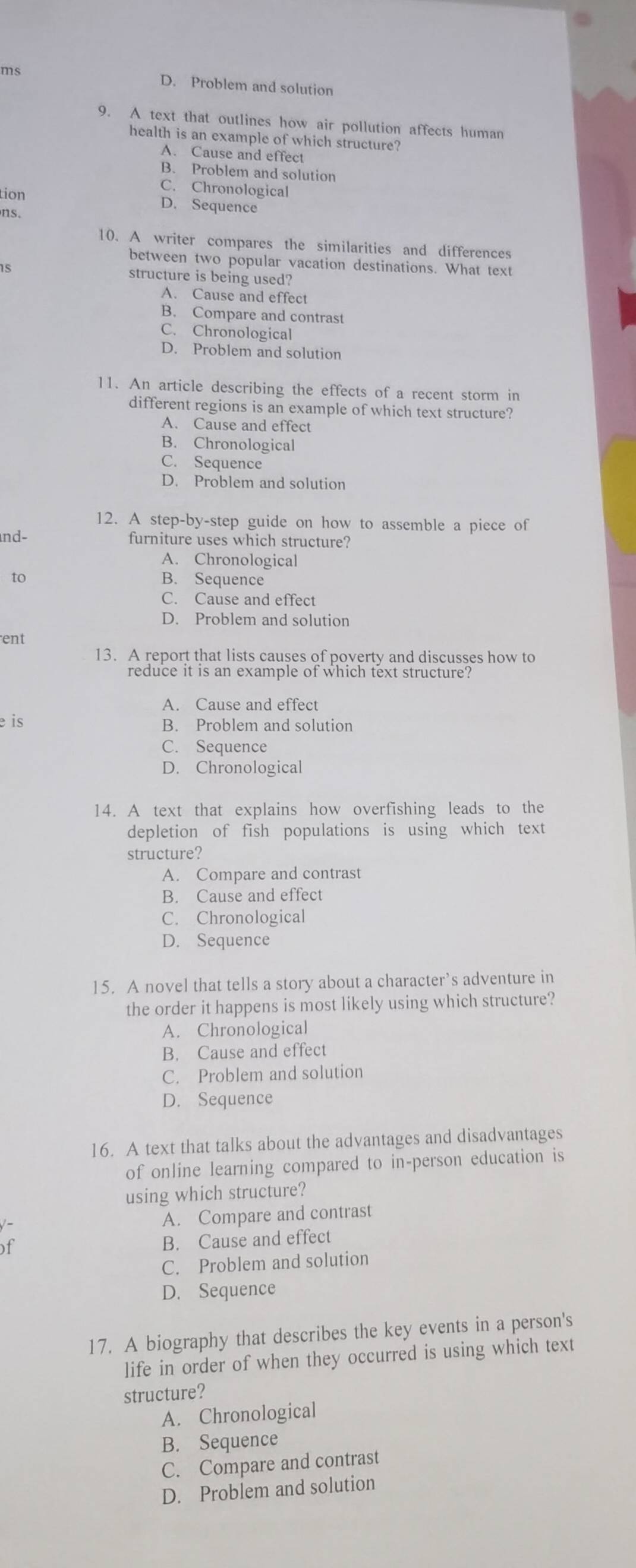 ms D. Problem and solution
9. A text that outlines how air pollution affects human
health is an example of which structure?
A. Cause and effect
B. Problem and solution
C. Chronological
tion D. Sequence
ns.
10. A writer compares the similarities and differences
between two popular vacation destinations. What text
15 structure is being used?
A. Cause and effect
B. Compare and contrast
C. Chronological
D. Problem and solution
11. An article describing the effects of a recent storm in
different regions is an example of which text structure?
A. Cause and effect
B. Chronological
C. Sequence
D. Problem and solution
12. A step-by-step guide on how to assemble a piece of
nd- furniture uses which structure?
A. Chronological
to B. Sequence
C. Cause and effect
D. Problem and solution
ent
13. A report that lists causes of poverty and discusses how to
reduce it is an example of which text structure?
A. Cause and effect
e is B. Problem and solution
C. Sequence
D. Chronological
14. A text that explains how overfishing leads to the
depletion of fish populations is using which text
structure?
A. Compare and contrast
B. Cause and effect
C. Chronological
D. Sequence
15. A novel that tells a story about a character’s adventure in
the order it happens is most likely using which structure?
A. Chronological
B. Cause and effect
C. Problem and solution
D. Sequence
16. A text that talks about the advantages and disadvantages
of online learning compared to in-person education is
using which structure?
A. Compare and contrast
of B. Cause and effect
C. Problem and solution
D. Sequence
17. A biography that describes the key events in a person's
life in order of when they occurred is using which text
structure?
A. Chronological
B. Sequence
C. Compare and contrast
D. Problem and solution