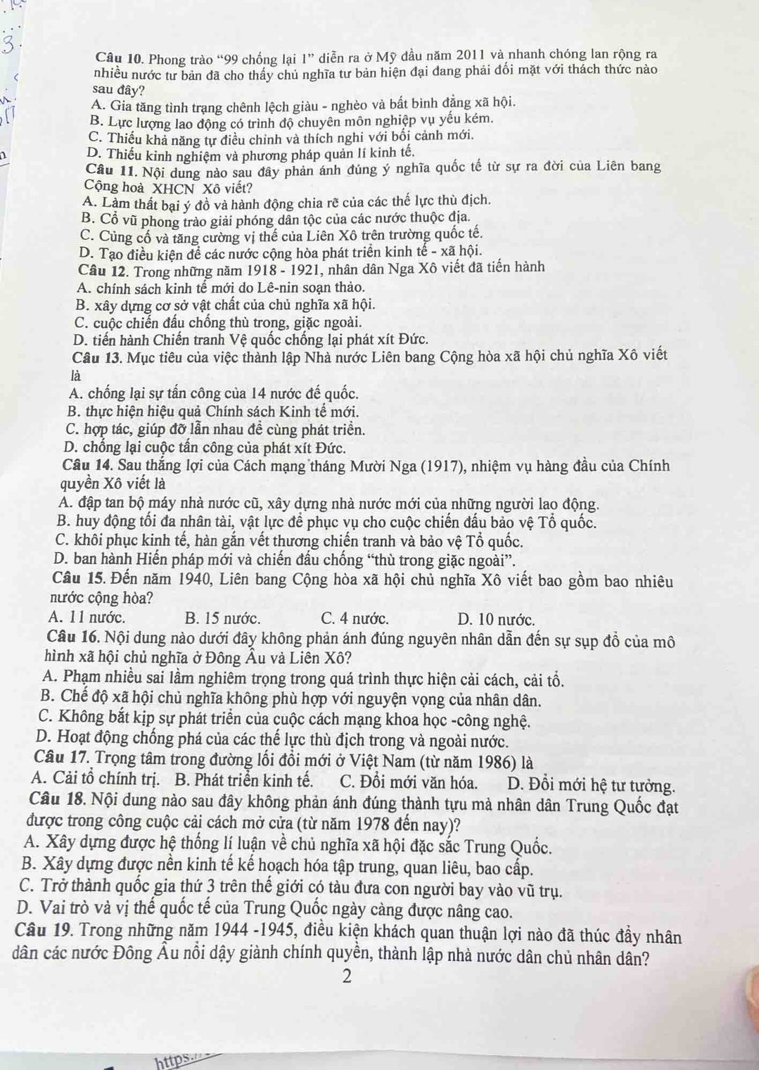 Phong trào “99 chống lại 1” diễn ra ở Mỹ đầu năm 2011 và nhanh chóng lan rộng ra
< nhiều nước tư bản đã cho thấy chủ nghĩa tư bản hiện đại đang phải đổi mặt với thách thức nào
sau đây?
 A. Gia tăng tình trạng chênh lệch giàu - nghèo và bất bình đặng xã hội.
B. Lực lượng lao động có trình độ chuyên môn nghiệp vụ yếu kém.
C. Thiếu khả năng tự điều chỉnh và thích nghi với bối cảnh mới.
D. Thiếu kinh nghiệm và phương pháp quản lí kinh tế.
Câu 11. Nội dung nào sau đây phản ánh đúng ý nghĩa quốc tế từ sự ra đời của Liên bang
Cộng hoà XHCN Xô viết?
A. Làm thất bại ý đồ và hành động chia rẽ của các thế lực thù địch.
B. Cổ vũ phong trào giải phóng dân tộc của các nước thuộc địa.
C. Củng cố và tăng cường vị thế của Liên Xô trên trường quốc tế.
D. Tạo điều kiện để các nước cộng hòa phát triển kinh tế - xã hội.
Câu 12. Trong những năm 1918 - 1921, nhân dân Nga Xô viết đã tiến hành
A. chính sách kinh tế mới do Lê-nin soạn thảo.
B. xây dựng cơ sở vật chất của chủ nghĩa xã hội.
C. cuộc chiến đấu chống thù trong, giặc ngoài.
D. tiến hành Chiến tranh Vệ quốc chống lại phát xít Đức.
Câu 13. Mục tiêu của việc thành lập Nhà nước Liên bang Cộng hòa xã hội chủ nghĩa Xô viết
là
A. chống lại sự tấn công của 14 nước đế quốc.
B. thực hiện hiệu quả Chính sách Kinh tế mới.
C. hợp tác, giúp đỡ lẫn nhau đề cùng phát triển.
D. chống lại cuộc tấn công của phát xít Đức.
Câu 14. Sau thắng lợi của Cách mạng tháng Mười Nga (1917), nhiệm vụ hàng đầu của Chính
quyền Xô viết là
A. đập tan bộ máy nhà nước cũ, xây dựng nhà nước mới của những người lao động.
B. huy động tối đa nhân tài, vật lực để phục vụ cho cuộc chiến đấu bảo vệ Tổ quốc.
C. khôi phục kinh tế, hàn gắn vết thương chiến tranh và bảo vệ Tổ quốc.
D. ban hành Hiến pháp mới và chiến đầu chống “thù trong giặc ngoài”.
Câu 15. Đến năm 1940, Liên bang Cộng hòa xã hội chủ nghĩa Xô viết bao gồm bao nhiêu
nước cộng hòa?
A. 11 nước. B. 15 nước. C. 4 nước. D. 10 nước.
Câu 16. Nội dung nào dưới đây không phản ánh đúng nguyên nhân dẫn đến sự sụp đồ của mô
hình xã hội chủ nghĩa ở Đông Âu và Liên Xô?
A. Phạm nhiều sai lầm nghiêm trọng trong quá trình thực hiện cải cách, cải tổ.
B. Chế độ xã hội chủ nghĩa không phù hợp với nguyện vọng của nhân dân.
C. Không bắt kịp sự phát triển của cuộc cách mạng khoa học -công nghệ.
D. Hoạt động chống phá của các thế lực thù địch trong và ngoài nước.
Câu 17. Trọng tâm trong đường lối đồi mới ở Việt Nam (từ năm 1986) là
A. Cải tổ chính trị. B. Phát triển kinh tế. C. Đổi mới văn hóa. D. Đổi mới hệ tư tưởng.
Câu 18. Nội dung nào sau đây không phản ánh đúng thành tựu mà nhân dân Trung Quốc đạt
được trong công cuộc cải cách mở cửa (từ năm 1978 đến nay)?
A. Xây dựng được hệ thống lí luận về chủ nghĩa xã hội đặc sắc Trung Quốc.
B. Xây dựng được nền kinh tế kế hoạch hóa tập trung, quan liêu, bao cấp.
C. Trở thành quốc gia thứ 3 trên thế giới có tàu đưa con người bay vào vũ trụ.
D. Vai trò và vị thể quốc tế của Trung Quốc ngày càng được nâng cao.
Câu 19. Trong những năm 1944 -1945, điều kiện khách quan thuận lợi nào đã thúc đầy nhân
dân các nước Đông Âu nổi dậy giành chính quyền, thành lập nhà nước dân chủ nhân dân?
2
https