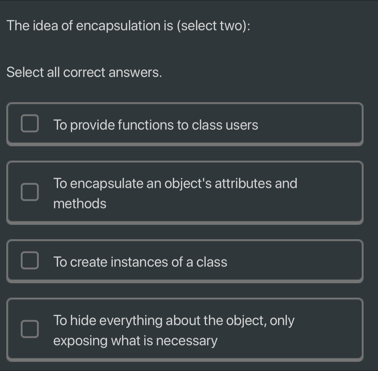 The idea of encapsulation is (select two):
Select all correct answers.
To provide functions to class users
To encapsulate an object's attributes and
methods
To create instances of a class
To hide everything about the object, only
exposing what is necessary