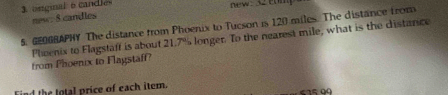 original 6 candles new: 32 comp 
new 8 candles 
5. GEOGRAPHY The distance from Phoenix to Tucson is 120 miles. The distance from 
Pheenix to Flagstaff is about 21.7% longer. To the nearest mile, what is the distance 
from Phoenix to Flagstaff? 
Find the total price of each item. 615 99