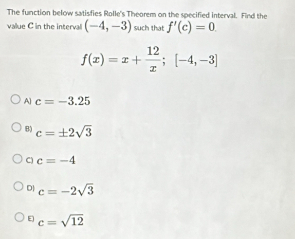 The function below satisfies Rolle's Theorem on the specified interval. Find the
value C in the interval (-4,-3) such that f'(c)=0.
f(x)=x+ 12/x ;[-4,-3]
A) c=-3.25
B) c=± 2sqrt(3)
C) c=-4
D) c=-2sqrt(3)
E) c=sqrt(12)