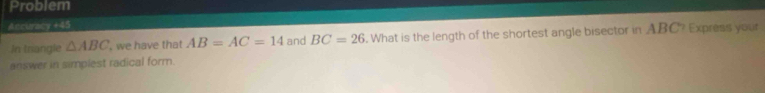 Problem 
Ancuracy +45 
In triangle △ ABC , we have that AB=AC=14 and BC=26. What is the length of the shortest angle bisector in ABC? Express your 
answer in simplest radical form.