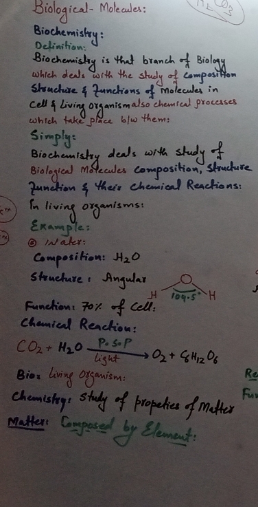 Biological- Molecaules: nLS 
Biochemistry: Delinition: 
Biochemisky is that branch of Biology 
which deals wrth the study of composition 
shouchure ? Junctions of molecules in 
cell living organismalso chemted procases 
which take place b/w them: 
simplys 
Biochemisty deals with study f 
Biologieal Mo ecules composition, struduce 
qunction s their chemical Reactions: 
In living organisms. 
Example: 
⑤ INaler: 
Composition: H_2O
stouehare : Angular O. 
H rog.s H 
Function: 7or. of Cell. 
Chamical Renction: 
CO_2+H_2Oxrightarrow [lightO__2O_2+8H_12O_6 
Bior living organism: 
Re 
fun 
chemishege study of propelices of mather 
matter Coupesed by element.