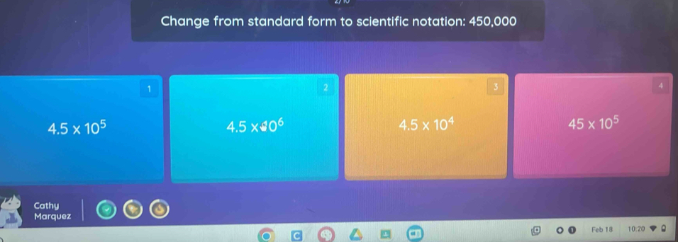 Change from standard form to scientific notation: 450,000
1
2
3
4
4.5* 10^5
4.5* 40^6
4.5* 10^4
45* 10^5
Cathy
Marquez
Feb 18 10:20