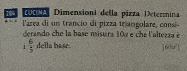 284 Dgla Dimensioni della pizza Determina 
l'area di un trancio di pizza triangolare, consi- 
derando che la base misura 104 e che l'altezza è
i 6/5  della base. [60a^2]