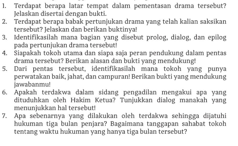 Terdapat berapa latar tempat dalam pementasan drama tersebut? 
Jelaskan disertai dengan bukti. 
2. Terdapat berapa babak pertunjukan drama yang telah kalian saksikan 
tersebut? Jelaskan dan berikan buktinya! 
3. Identifikasilah mana bagian yang disebut prolog, dialog, dan epilog 
pada pertunjukan drama tersebut! 
4. Siapakah tokoh utama dan siapa saja peran pendukung dalam pentas 
drama tersebut? Berikan alasan dan bukti yang mendukung! 
5. Dari pentas tersebut, identifikasilah mana tokoh yang punya 
perwatakan baik, jahat, dan campuran! Berikan bukti yang mendukung 
jawabanmu! 
6. Apakah terdakwa dalam sidang pengadilan mengakui apa yang 
dituduhkan oleh Hakim Ketua? Tunjukkan dialog manakah yang 
menunjukkan hal tersebut! 
7. Apa sebenarnya yang dilakukan oleh terdakwa sehingga dijatuhi 
hukuman tiga bulan penjara? Bagaimana tanggapan sahabat tokoh 
tentang waktu hukuman yang hanya tiga bulan tersebut?