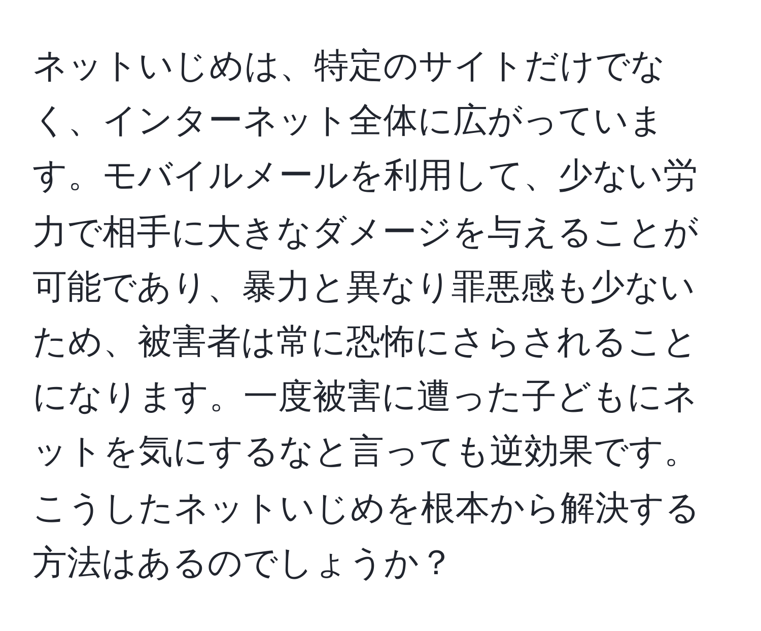 ネットいじめは、特定のサイトだけでなく、インターネット全体に広がっています。モバイルメールを利用して、少ない労力で相手に大きなダメージを与えることが可能であり、暴力と異なり罪悪感も少ないため、被害者は常に恐怖にさらされることになります。一度被害に遭った子どもにネットを気にするなと言っても逆効果です。こうしたネットいじめを根本から解決する方法はあるのでしょうか？