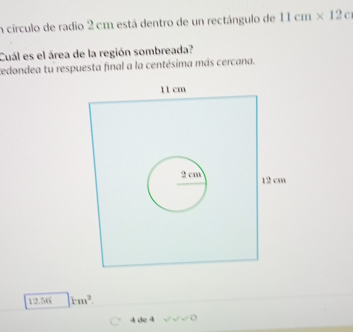 círculo de radio 2 cm está dentro de un rectángulo de 11cm* 12 C 
Cuál es el área de la región sombreada? 
Redondea tu respuesta final a la centésima más cercana.
12.56 rm^2. 
4 de 4